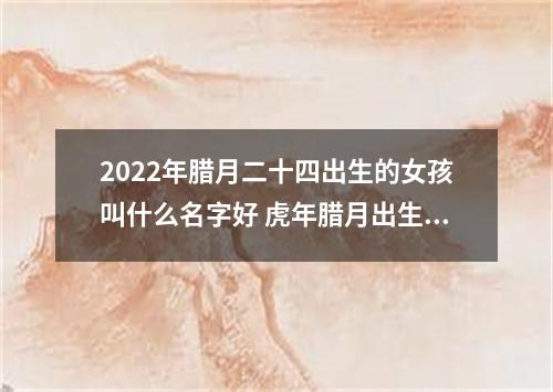 2022年腊月二十四出生的女孩叫什么名字好 虎年腊月出生女孩起名