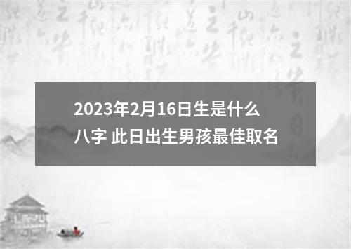 2023年2月16日生是什么八字 此日出生男孩最佳取名