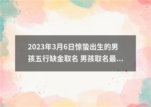 2023年3月6日惊蛰出生的男孩五行缺金取名 男孩取名最佳字