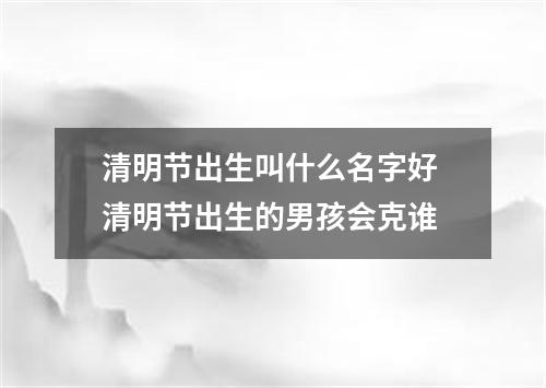 清明节出生叫什么名字好 清明节出生的男孩会克谁