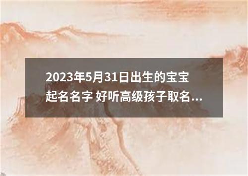 2023年5月31日出生的宝宝起名名字 好听高级孩子取名2023