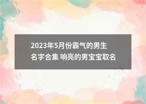 2023年5月份霸气的男生名字合集 响亮的男宝宝取名