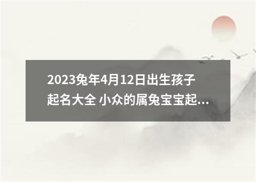 2023兔年4月12日出生孩子起名大全 小众的属兔宝宝起名