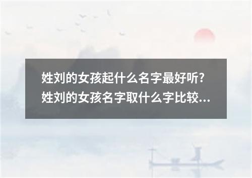 姓刘的女孩起什么名字最好听? 姓刘的女孩名字取什么字比较好