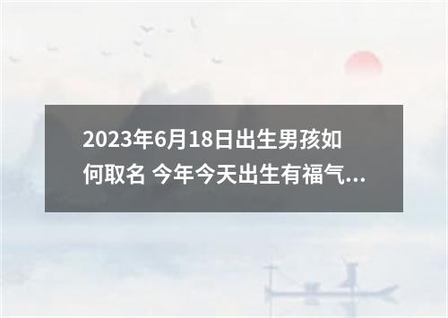 2023年6月18日出生男孩如何取名 今年今天出生有福气的名字推荐