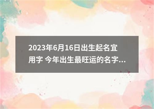 2023年6月16日出生起名宜用字 今年出生最旺运的名字推荐