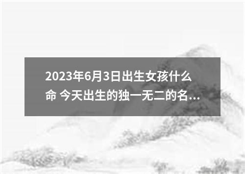 2023年6月3日出生女孩什么命 今天出生的独一无二的名字