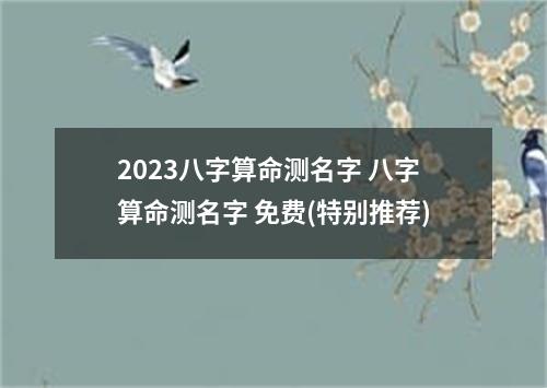 2023八字算命测名字 八字算命测名字 免费(特别推荐)