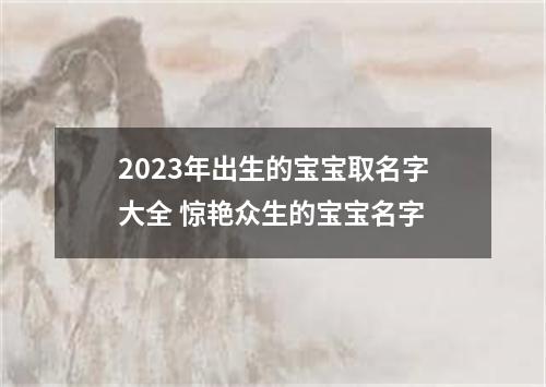 2023年出生的宝宝取名字大全 惊艳众生的宝宝名字
