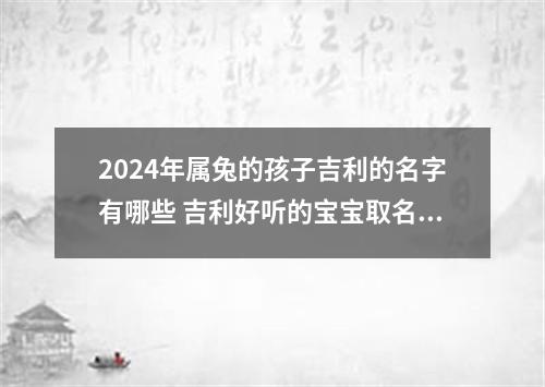 2024年属兔的孩子吉利的名字有哪些 吉利好听的宝宝取名字大全