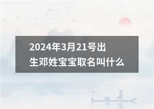 2024年3月21号出生邓姓宝宝取名叫什么