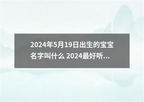 2024年5月19日出生的宝宝名字叫什么 2024最好听吉利新生儿起名