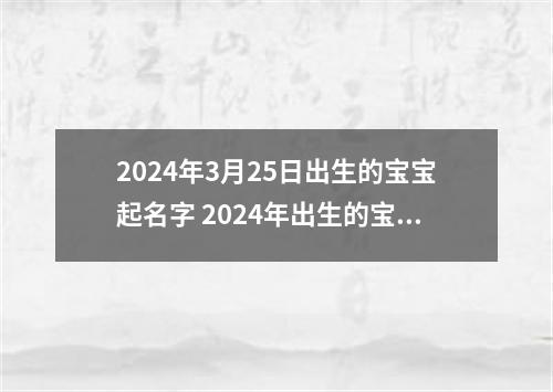 2024年3月25日出生的宝宝起名字 2024年出生的宝宝取名