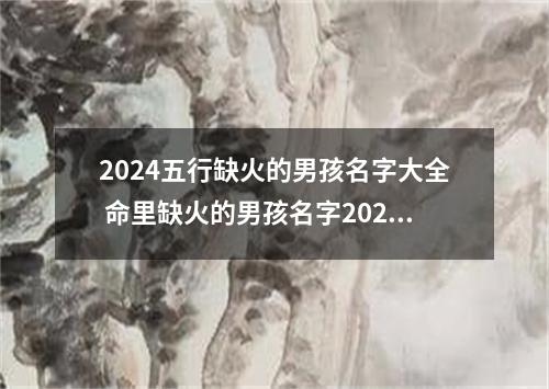 2024五行缺火的男孩名字大全 命里缺火的男孩名字2024年