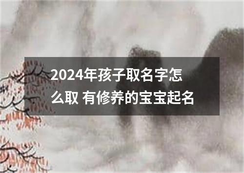 2024年孩子取名字怎么取 有修养的宝宝起名