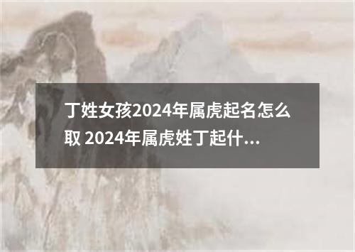 丁姓女孩2024年属虎起名怎么取 2024年属虎姓丁起什么名字