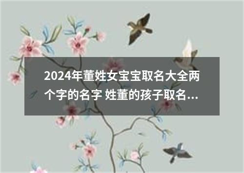 2024年董姓女宝宝取名大全两个字的名字 姓董的孩子取名女