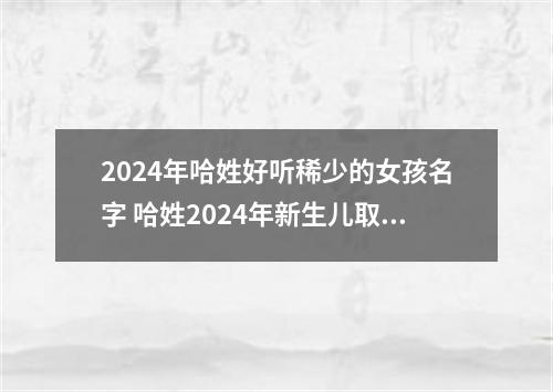 2024年哈姓好听稀少的女孩名字 哈姓2024年新生儿取名字