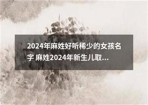 2024年麻姓好听稀少的女孩名字 麻姓2024年新生儿取名字