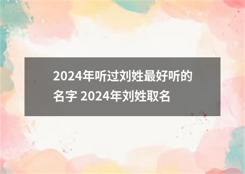 2024年听过刘姓最好听的名字 2024年刘姓取名