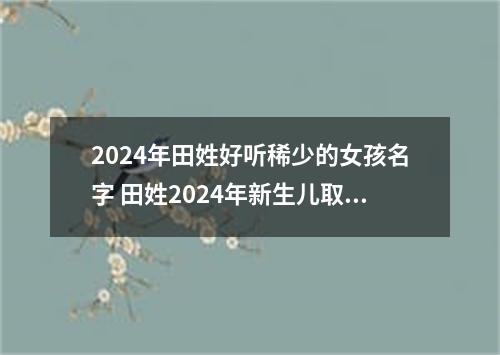 2024年田姓好听稀少的女孩名字 田姓2024年新生儿取名字