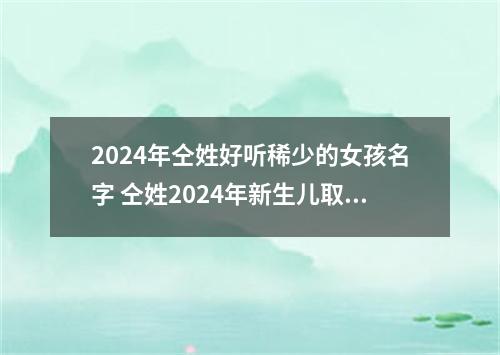2024年仝姓好听稀少的女孩名字 仝姓2024年新生儿取名字
