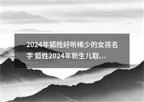 2024年狐姓好听稀少的女孩名字 狐姓2024年新生儿取名字
