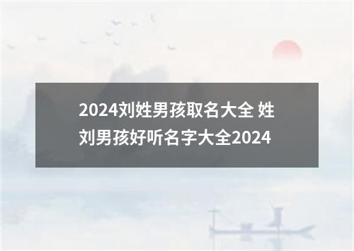 2024刘姓男孩取名大全 姓刘男孩好听名字大全2024