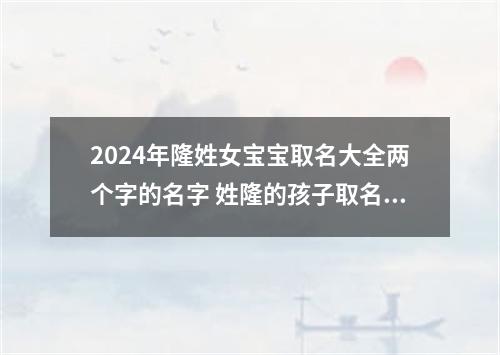 2024年隆姓女宝宝取名大全两个字的名字 姓隆的孩子取名女