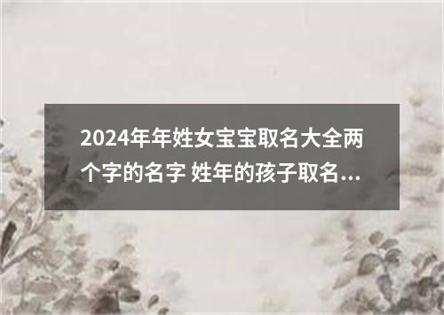 2024年年姓女宝宝取名大全两个字的名字 姓年的孩子取名女