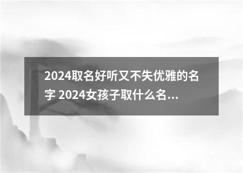 2024取名好听又不失优雅的名字 2024女孩子取什么名字好听有内涵