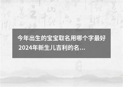 今年出生的宝宝取名用哪个字最好 2024年新生儿吉利的名字
