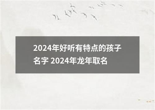 2024年好听有特点的孩子名字 2024年龙年取名