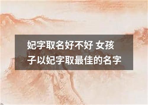 妃字取名好不好 女孩子以妃字取最佳的名字