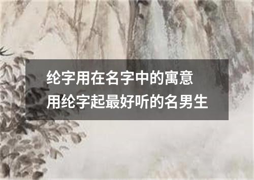 纶字用在名字中的寓意 用纶字起最好听的名男生