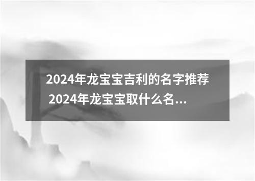 2024年龙宝宝吉利的名字推荐 2024年龙宝宝取什么名字好