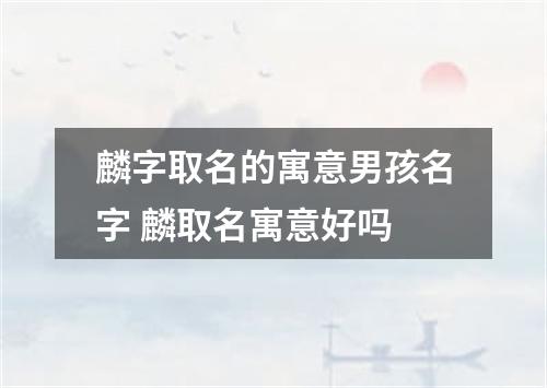 麟字取名的寓意男孩名字 麟取名寓意好吗