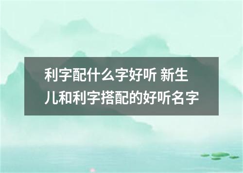 利字配什么字好听 新生儿和利字搭配的好听名字