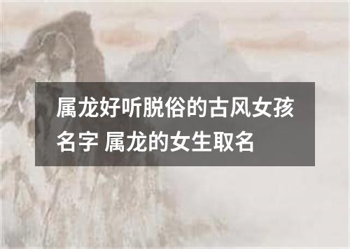 属龙好听脱俗的古风女孩名字 属龙的女生取名