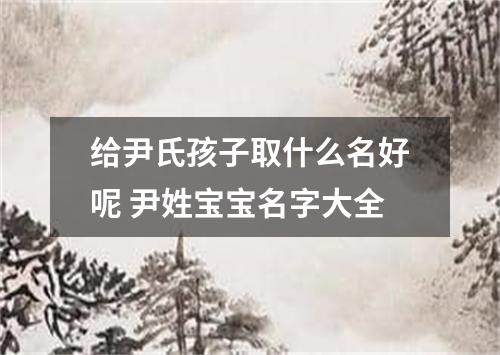 给尹氏孩子取什么名好呢 尹姓宝宝名字大全