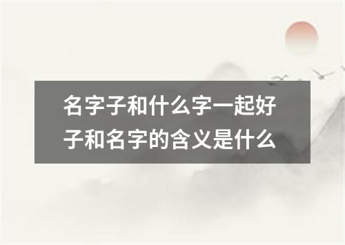 名字子和什么字一起好 子和名字的含义是什么