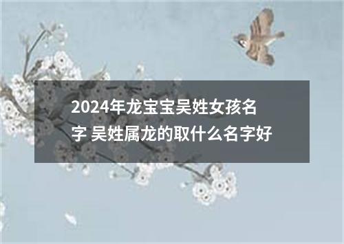 2024年龙宝宝吴姓女孩名字 吴姓属龙的取什么名字好