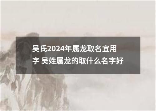 吴氏2024年属龙取名宜用字 吴姓属龙的取什么名字好