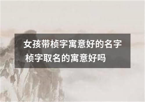 女孩带桢字寓意好的名字 桢字取名的寓意好吗