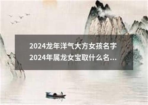 2024龙年洋气大方女孩名字 2024年属龙女宝取什么名字好