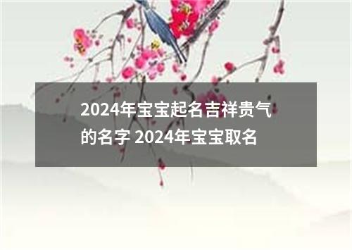 2024年宝宝起名吉祥贵气的名字 2024年宝宝取名