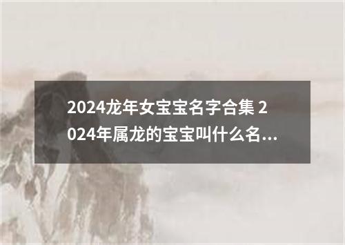 2024龙年女宝宝名字合集 2024年属龙的宝宝叫什么名字好