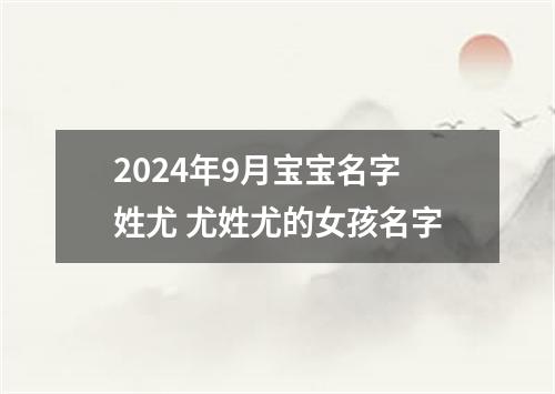 2024年9月宝宝名字姓尤 尤姓尤的女孩名字