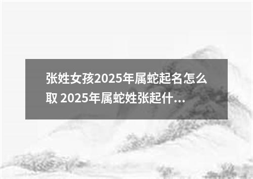 张姓女孩2025年属蛇起名怎么取 2025年属蛇姓张起什么名字