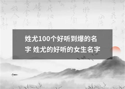 姓尤100个好听到爆的名字 姓尤的好听的女生名字